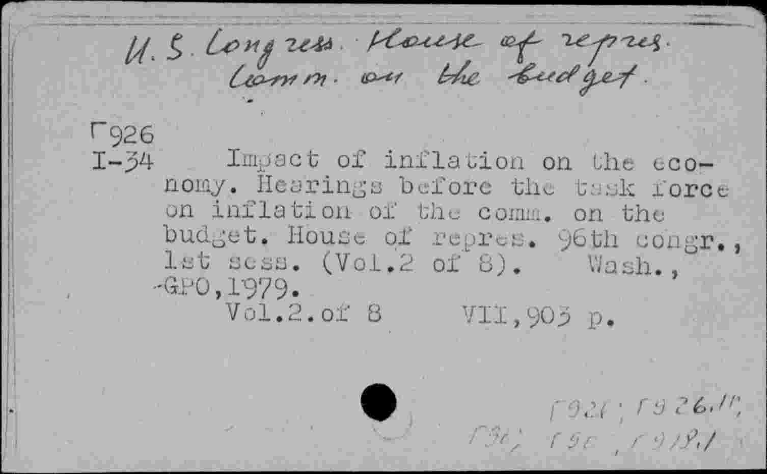 ﻿r 926
1-54 Impact of inflation on the economy. Hearings before the tank force on inflation of the comm, on the budget. House of repress. 96 th corigr. , let sess. (Vol.2 of"8). Wash., -Gpo,1979.
Vol. 2. of 8 VII,909 p.